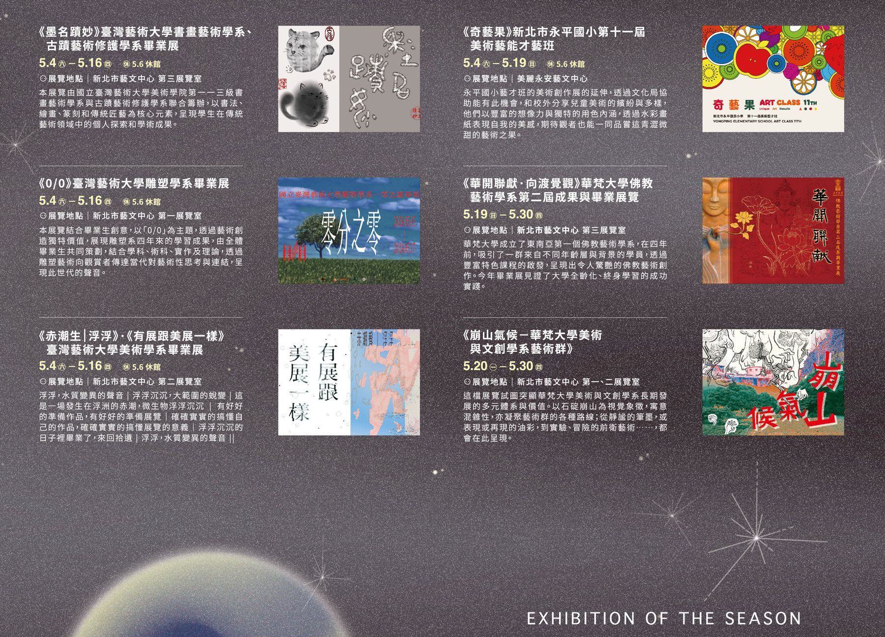 5/4-5-16 《墨名蹟妙》臺灣藝術大學書畫藝術學系及古蹟藝術修護學系畢業展 、《0/0》臺灣藝術大學雕塑學系畢業展、《赤潮生｜浮浮》‧《有展跟美展一樣》臺灣藝術大學美術學系畢業展、5/4-5/19《奇藝果》新北市永平國小第十一屆美術藝能才藝班、5/19-5/30《華開聯獻‧向渡覺觀》華梵大學佛教藝術學系第二屆成果與畢業展覽、5/20-5/30《崩山氣候-華梵大學美術與文創學系藝術群》